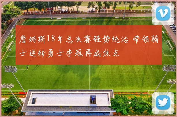 詹姆斯18年总决赛强势统治 带领骑士逆转勇士夺冠再成焦点