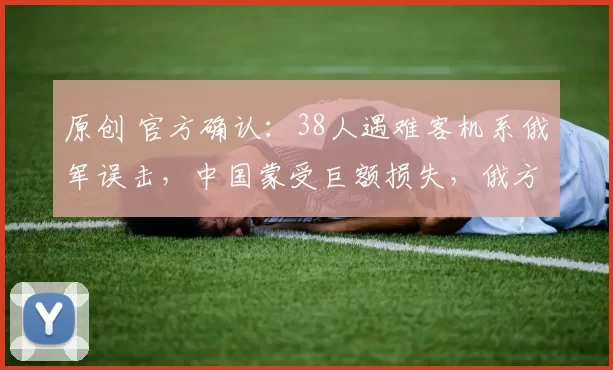 原创 官方确认：38人遇难客机系俄军误击，中国蒙受巨额损失，俄方正式道歉赔偿