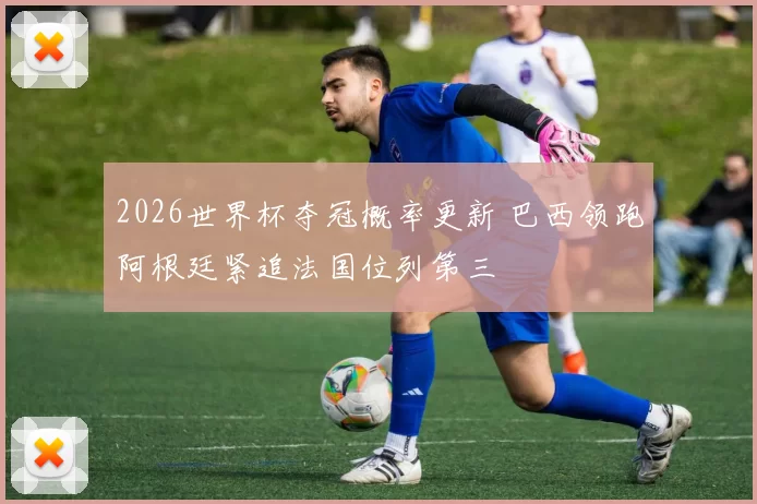 2026世界杯夺冠概率更新 巴西领跑阿根廷紧追法国位列第三