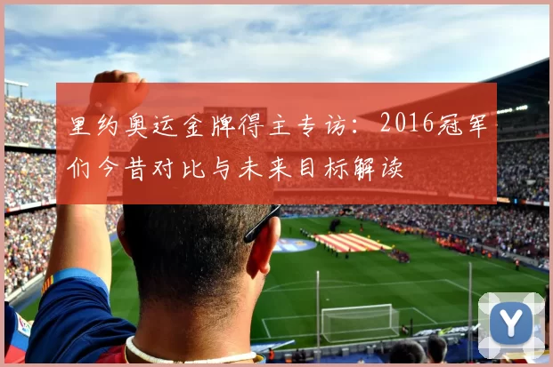 里约奥运金牌得主专访：2016冠军们今昔对比与未来目标解读