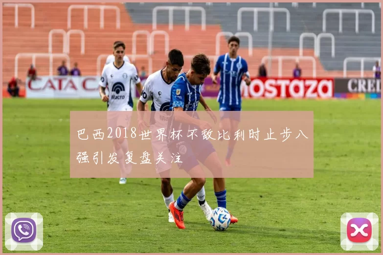 巴西2018世界杯不敌比利时止步八强引发复盘关注