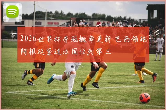 2026世界杯夺冠概率更新 巴西领跑阿根廷紧追法国位列第三