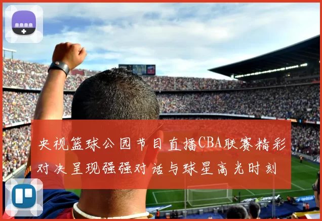 央视篮球公园节目直播CBA联赛精彩对决呈现强强对话与球星高光时刻
