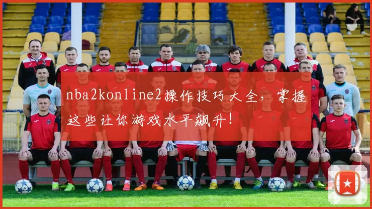 nba2konline2操作技巧大全，掌握这些让你游戏水平飙升！