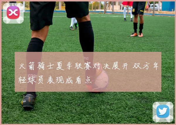 火箭骑士夏季联赛对决展开 双方年轻球员表现成看点