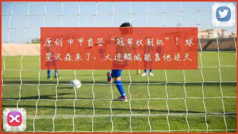 原创 中甲首签“冠军收割机”!球星汉森来了,大连鲲城能靠他逆天改命吗?