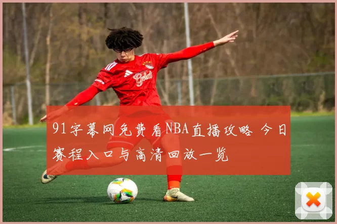 91字幕网免费看NBA直播攻略 今日赛程入口与高清回放一览