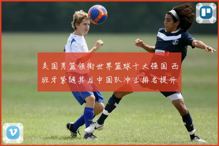 美国男篮领衔世界篮球十大强国 西班牙紧随其后中国队冲击排名提升