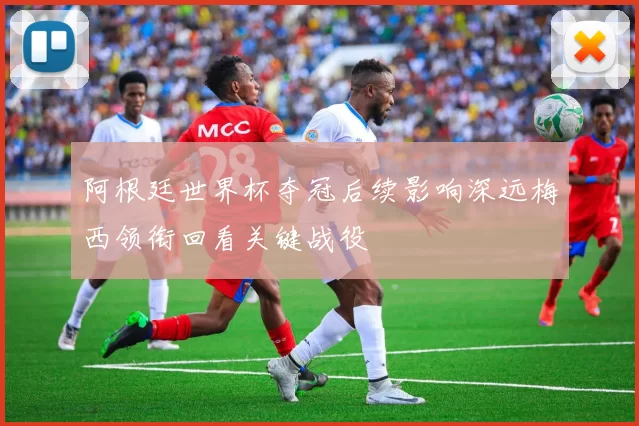 阿根廷世界杯夺冠后续影响深远梅西领衔回看关键战役