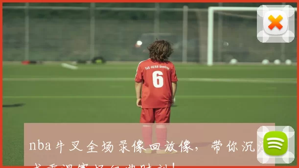 nba牛叉全场录像回放像,带你沉浸式重温赛场经典时刻!