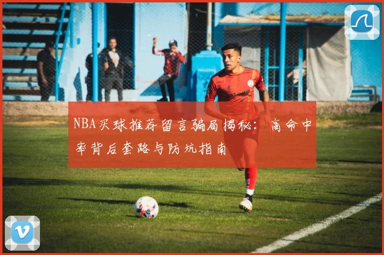 NBA买球推荐留言骗局揭秘：高命中率背后套路与防坑指南
