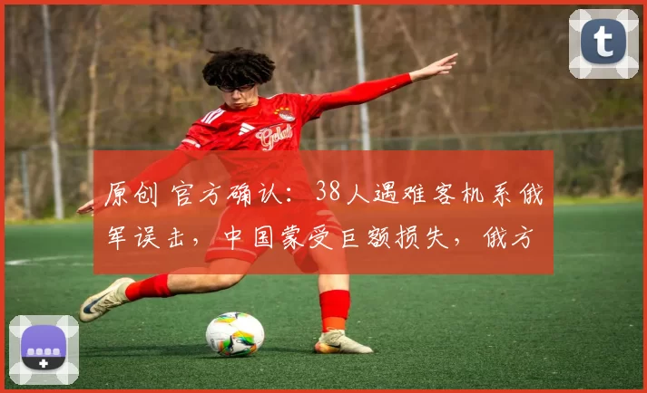 原创 官方确认：38人遇难客机系俄军误击，中国蒙受巨额损失，俄方正式道歉赔偿