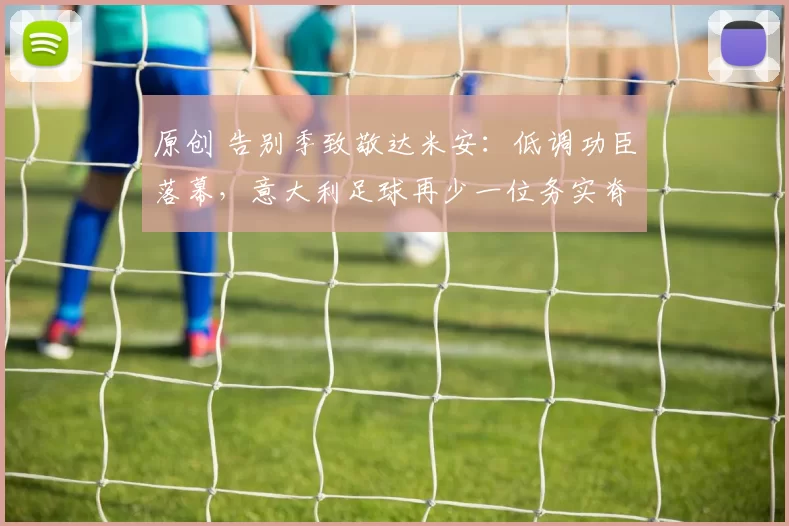 原创 告别季致敬达米安：低调功臣落幕，意大利足球再少一位务实脊梁！