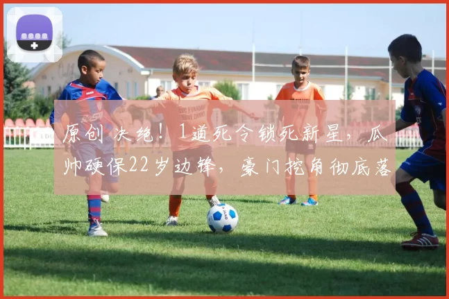 原创 决绝！1道死令锁死新星，瓜帅硬保22岁边锋，豪门挖角彻底落空