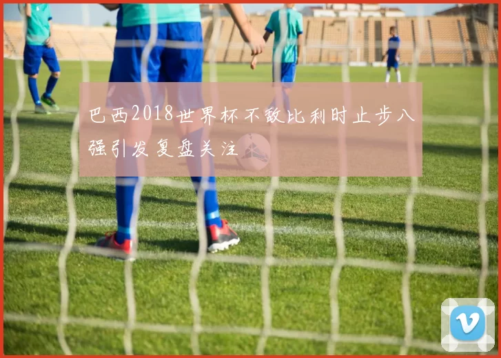 巴西2018世界杯不敌比利时止步八强引发复盘关注