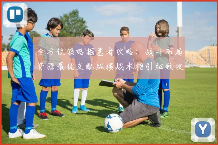 全方位领略掘墓者攻略：战斗布局资源最优支配纵横战术指引细致攻略