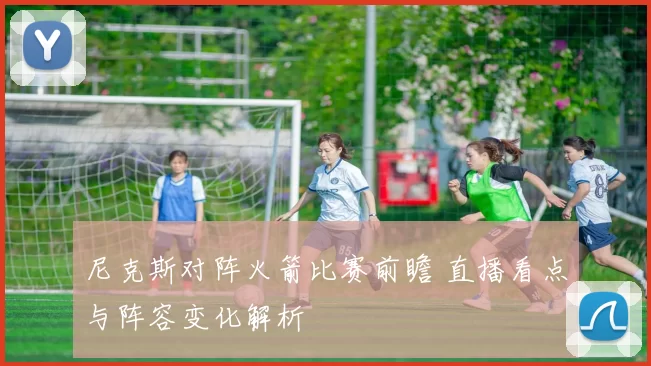 尼克斯对阵火箭比赛前瞻 直播看点与阵容变化解析