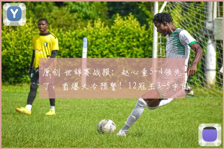原创 世锦赛战报：赵心童5-4领先了，首爆大冷预警！12冠王3-5中国选手