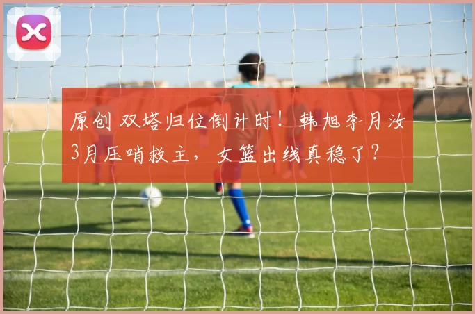 原创 双塔归位倒计时！韩旭李月汝3月压哨救主，女篮出线真稳了？