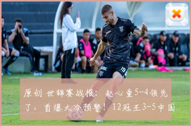 原创 世锦赛战报：赵心童5-4领先了，首爆大冷预警！12冠王3-5中国选手