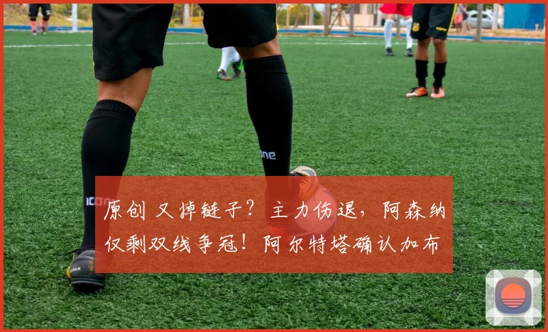 原创 又掉链子？主力伤退，阿森纳仅剩双线争冠！阿尔特塔确认加布受伤