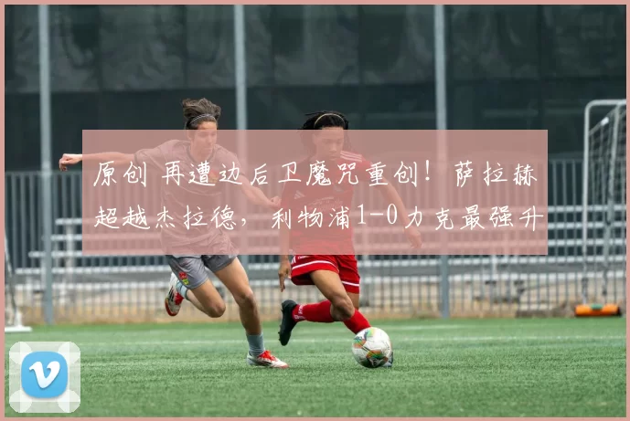 原创 再遭边后卫魔咒重创！萨拉赫超越杰拉德，利物浦1-0力克最强升班马