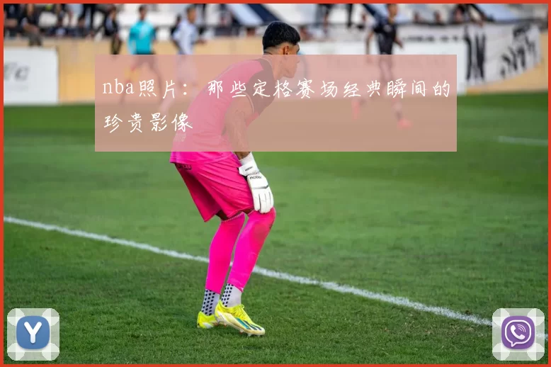 nba照片：那些定格赛场经典瞬间的珍贵影像