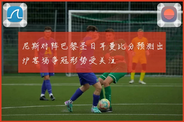 尼斯对阵巴黎圣日耳曼比分预测出炉客场争冠形势受关注