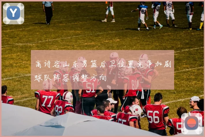 高诗岩山东男篮后卫位置竞争加剧球队阵容调整方向