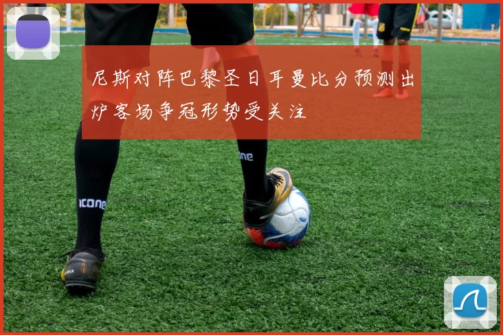 尼斯对阵巴黎圣日耳曼比分预测出炉客场争冠形势受关注