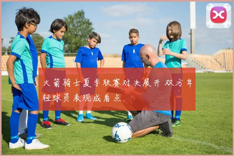 火箭骑士夏季联赛对决展开 双方年轻球员表现成看点