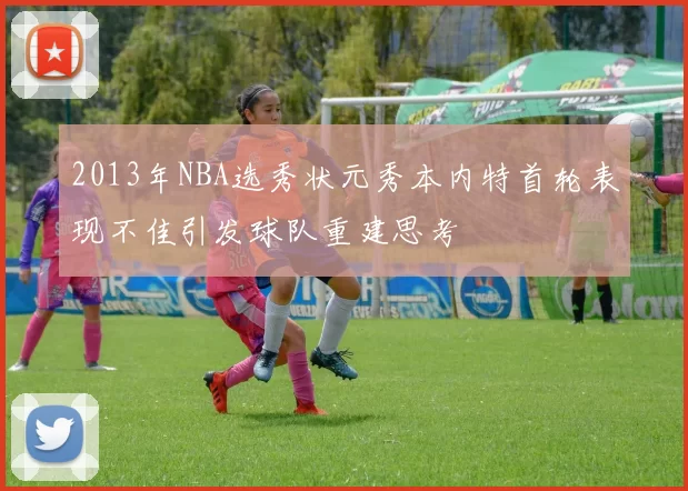 2013年NBA选秀状元秀本内特首轮表现不佳引发球队重建思考