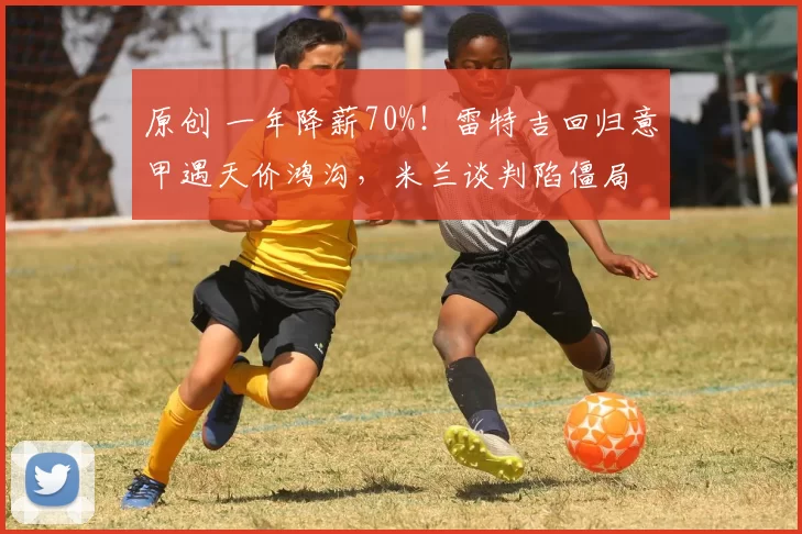 原创 一年降薪70%!雷特吉回归意甲遇天价鸿沟,米兰谈判陷僵局