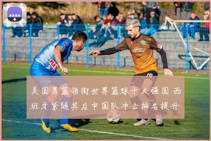 美国男篮领衔世界篮球十大强国 西班牙紧随其后中国队冲击排名提升