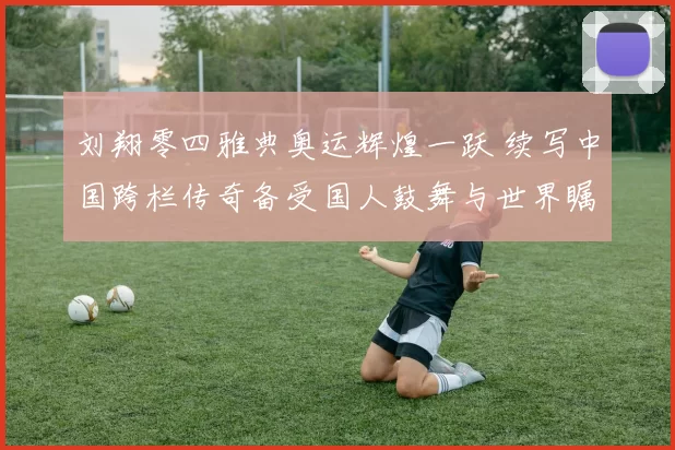 刘翔零四雅典奥运辉煌一跃 续写中国跨栏传奇备受国人鼓舞与世界瞩目