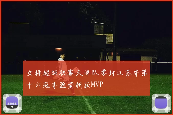女排超级联赛天津队零封江苏夺第十六冠李盈莹斩获MVP