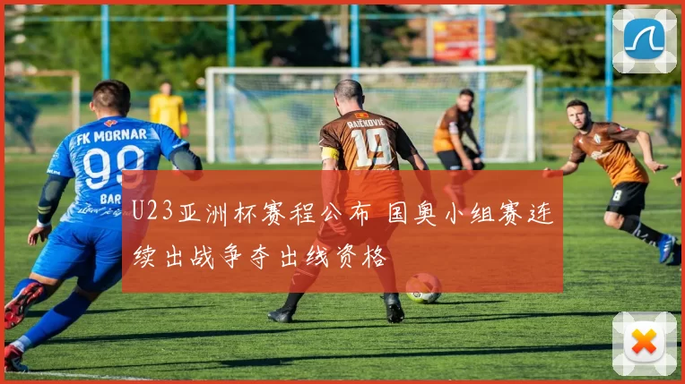 U23亚洲杯赛程公布 国奥小组赛连续出战争夺出线资格