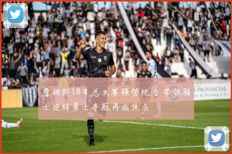 詹姆斯18年总决赛强势统治 带领骑士逆转勇士夺冠再成焦点